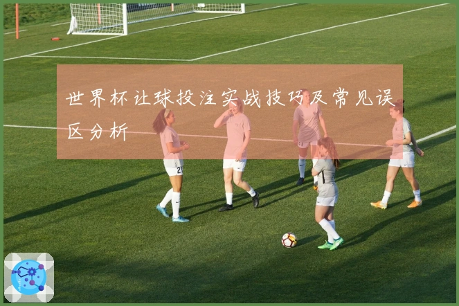 世界杯让球投注实战技巧及常见误区分析